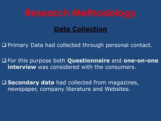 Research Methodology
                  Data Collection

 Primary Data had collected through personal contact.

 For this purpose both Questionnaire and one-on-one
  interview was considered with the consumers.

 Secondary data had collected from magazines,
  newspaper, company literature and Websites.
 