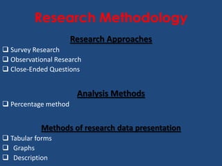 Research Methodology
                      Research Approaches
 Survey Research
 Observational Research
 Close-Ended Questions


                       Analysis Methods
 Percentage method


           Methods of research data presentation
 Tabular forms
 Graphs
 Description
 
