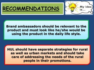RECOMMENDATIONS


Brand ambassadors should be relevant to the
product and must look like he/she would be
   using the product in the daily life style.




 HUL should have separate strategies for rural
  as well as urban markets and should take
   care of addressing the needs of the rural
          people in their promotions.
 