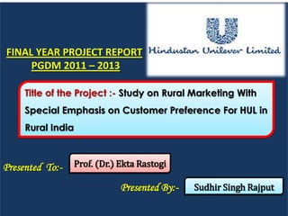 FINAL YEAR PROJECT REPORT
     PGDM 2011 – 2013

     Title of the Project :- Study on Rural Marketing With
     Special Emphasis on Customer Preference For HUL in
     Rural India



Presented To:-     Prof. (Dr.) Ekta Rastogi

                               Presented By:-   Sudhir Singh Rajput
 
