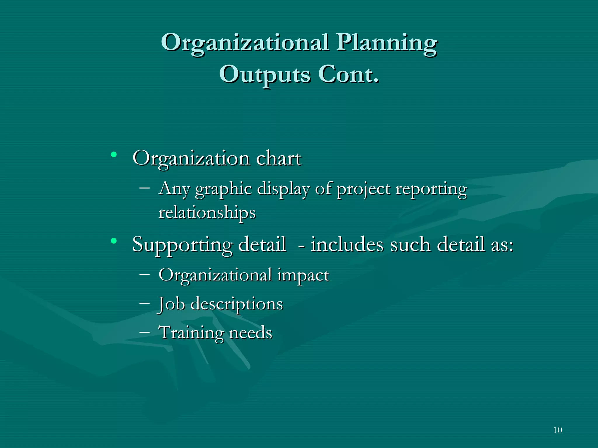 Organizational Planning
           Outputs Cont.


• Organization chart
   – Any graphic display of project reporting
     relationships
• Supporting detail - includes such detail as:
   –   Organizational impact
   –   Job descriptions
   –   Training needs



                                                 10
 