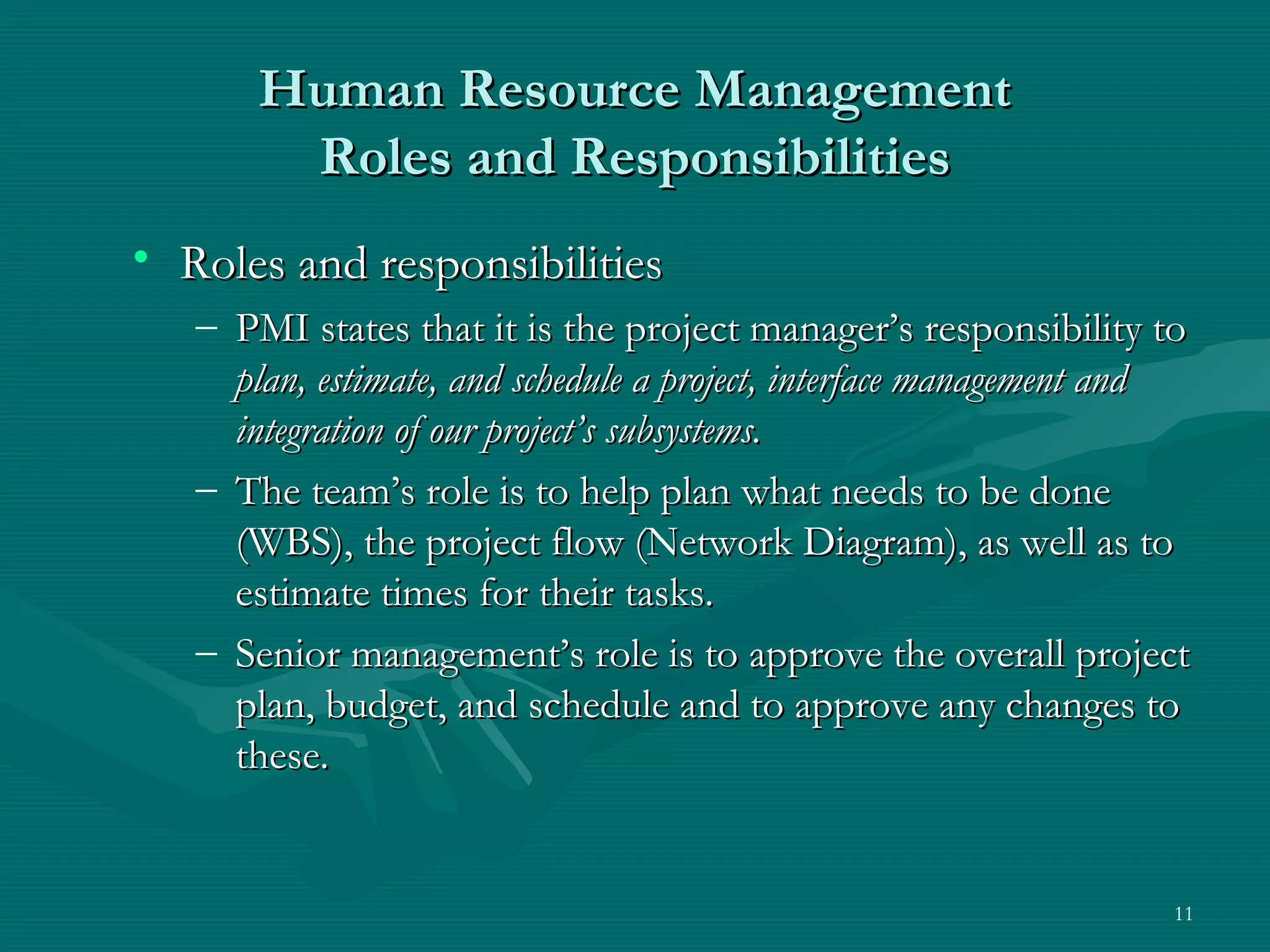 Human Resource Management
        Roles and Responsibilities
• Roles and responsibilities
   – PMI states that it is the project manager’s responsibility to
     plan, estimate, and schedule a project, interface management and
     integration of our project’s subsystems.
   – The team’s role is to help plan what needs to be done
     (WBS), the project flow (Network Diagram), as well as to
     estimate times for their tasks.
   – Senior management’s role is to approve the overall project
     plan, budget, and schedule and to approve any changes to
     these.


                                                                   11
 