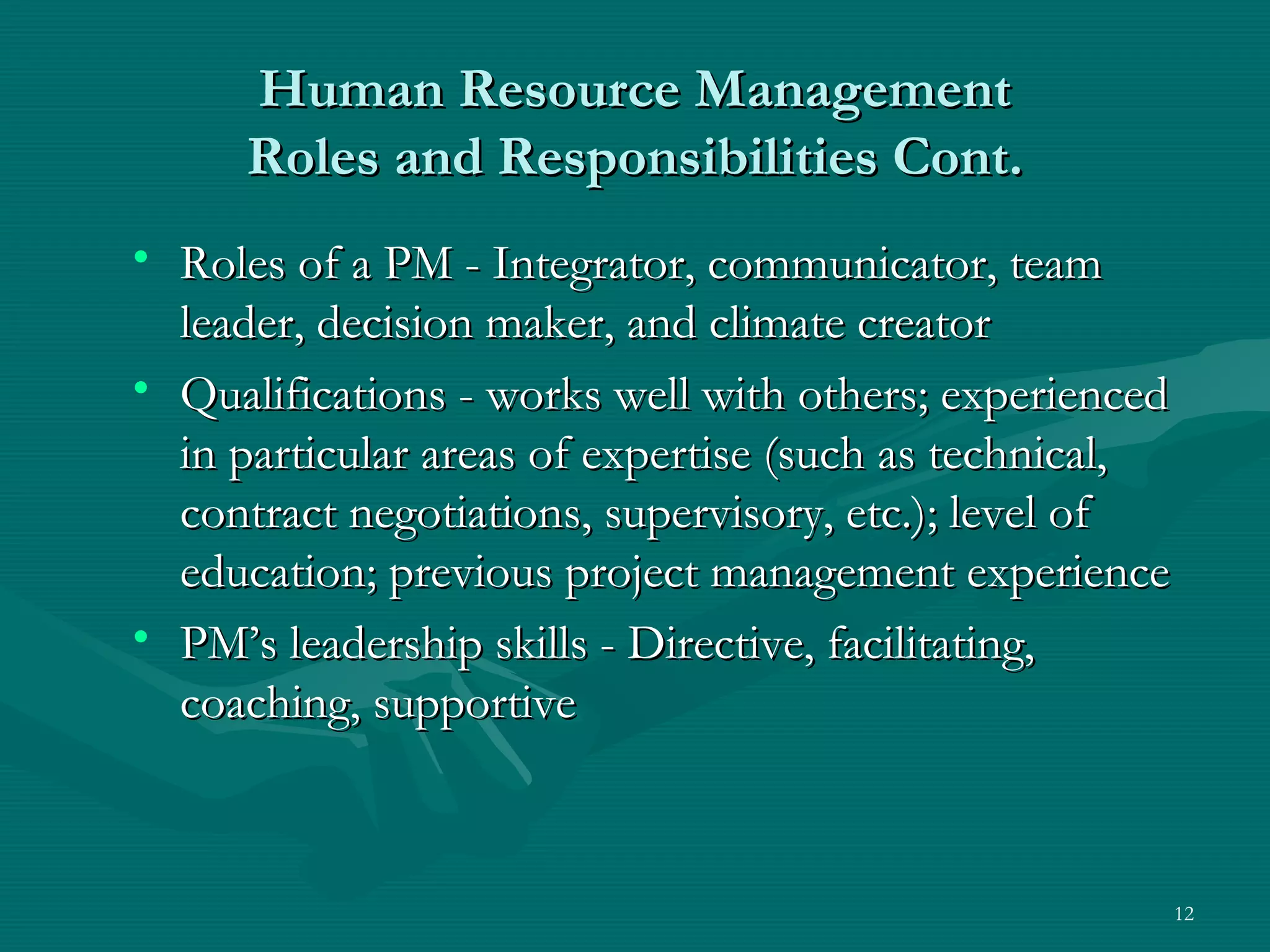 Human Resource Management
     Roles and Responsibilities Cont.
• Roles of a PM - Integrator, communicator, team
  leader, decision maker, and climate creator
• Qualifications - works well with others; experienced
  in particular areas of expertise (such as technical,
  contract negotiations, supervisory, etc.); level of
  education; previous project management experience
• PM’s leadership skills - Directive, facilitating,
  coaching, supportive



                                                         12
 