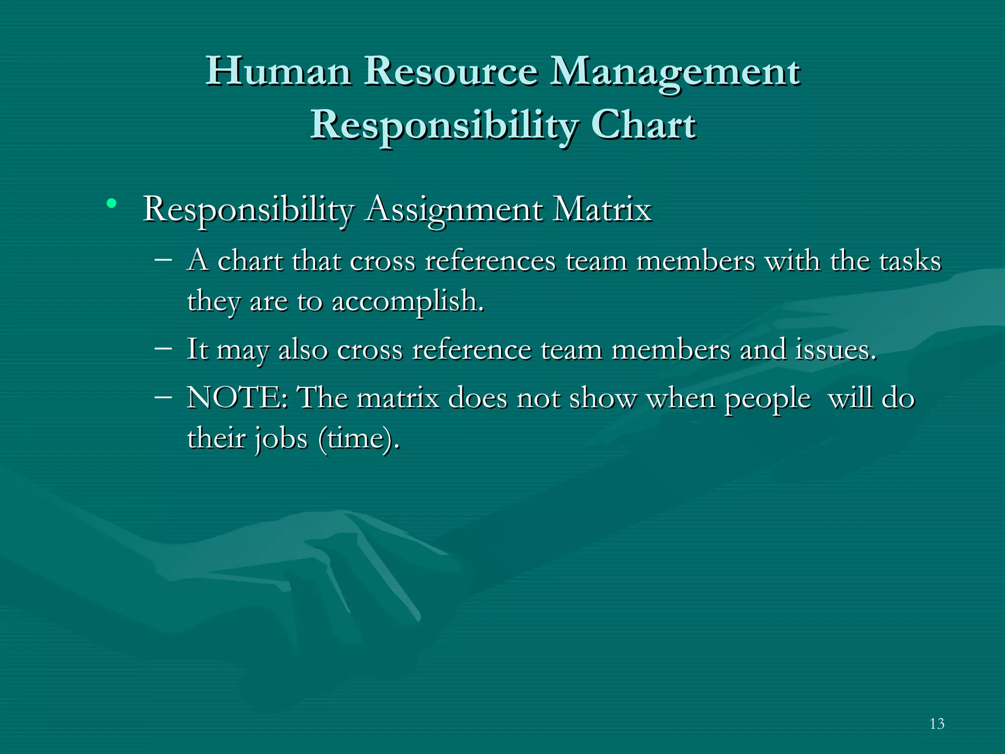 Human Resource Management
         Responsibility Chart
• Responsibility Assignment Matrix
   – A chart that cross references team members with the tasks
     they are to accomplish.
   – It may also cross reference team members and issues.
   – NOTE: The matrix does not show when people will do
     their jobs (time).




                                                            13
 