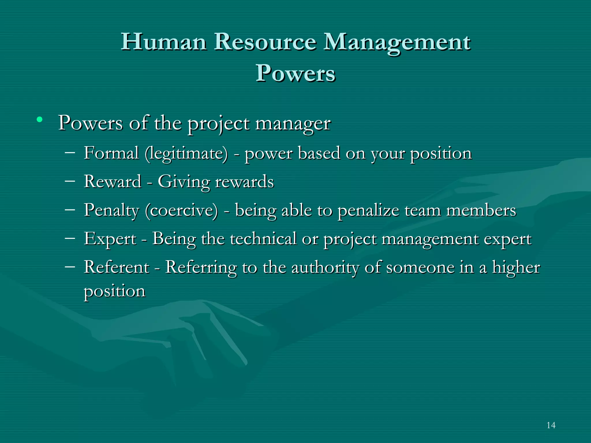 Human Resource Management
                    Powers
• Powers of the project manager
   –   Formal (legitimate) - power based on your position
   –   Reward - Giving rewards
   –   Penalty (coercive) - being able to penalize team members
   –   Expert - Being the technical or project management expert
   –   Referent - Referring to the authority of someone in a higher
       position




                                                                      14
 