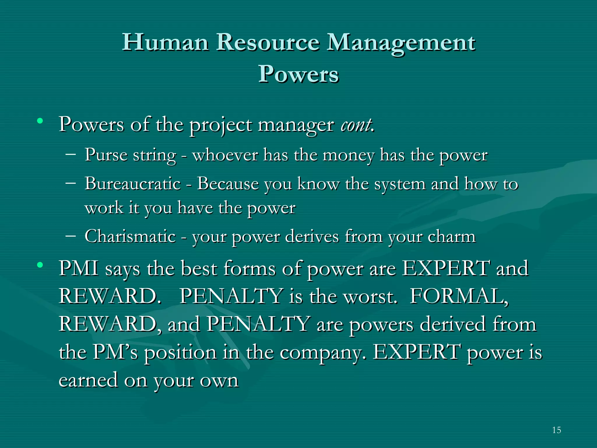 Human Resource Management
                  Powers
• Powers of the project manager cont.
   – Purse string - whoever has the money has the power
   – Bureaucratic - Because you know the system and how to
     work it you have the power
   – Charismatic - your power derives from your charm
• PMI says the best forms of power are EXPERT and
  REWARD. PENALTY is the worst. FORMAL,
  REWARD, and PENALTY are powers derived from
  the PM’s position in the company. EXPERT power is
  earned on your own

                                                             15
 
