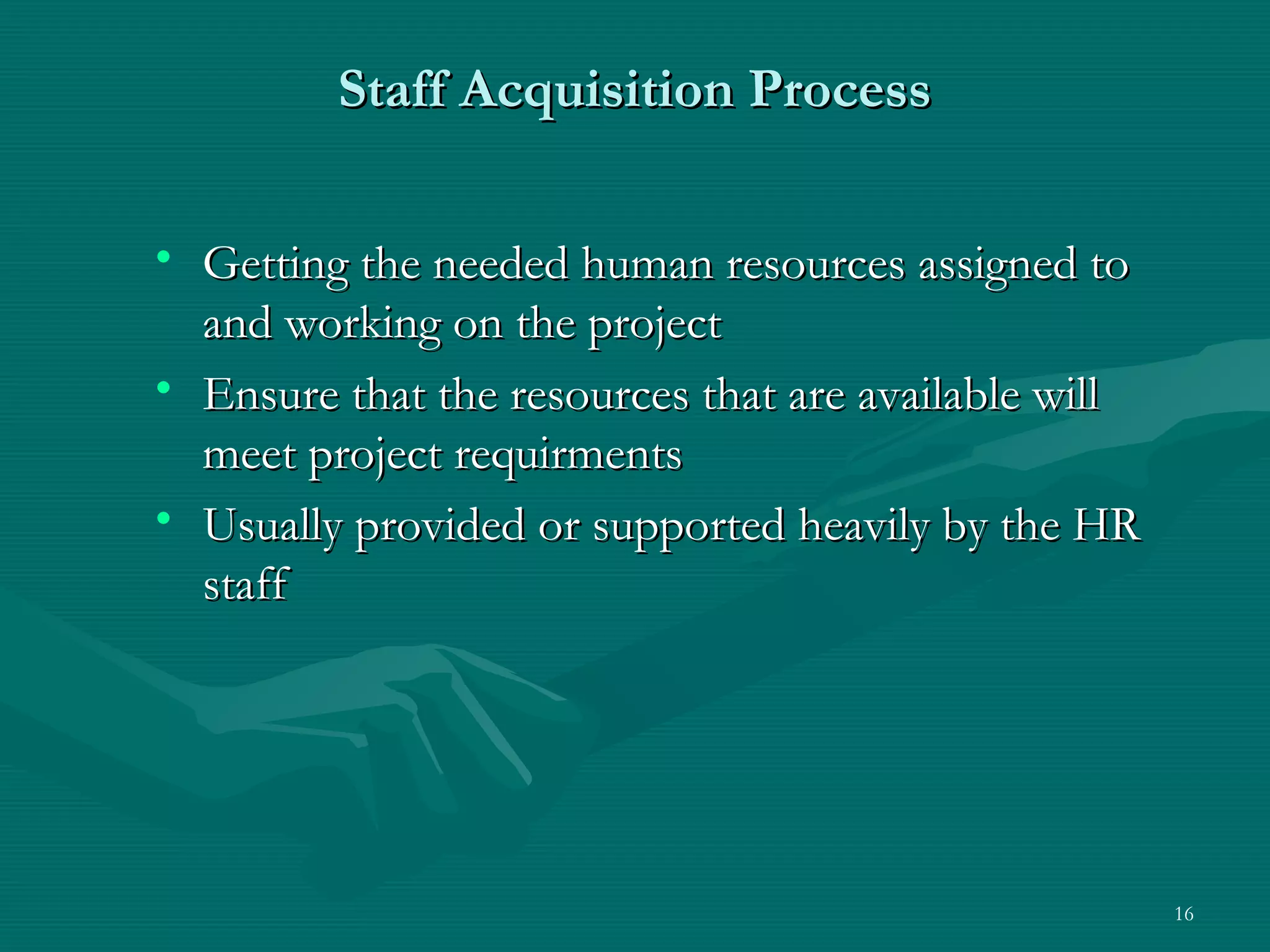Staff Acquisition Process

• Getting the needed human resources assigned to
  and working on the project
• Ensure that the resources that are available will
  meet project requirments
• Usually provided or supported heavily by the HR
  staff




                                                      16
 