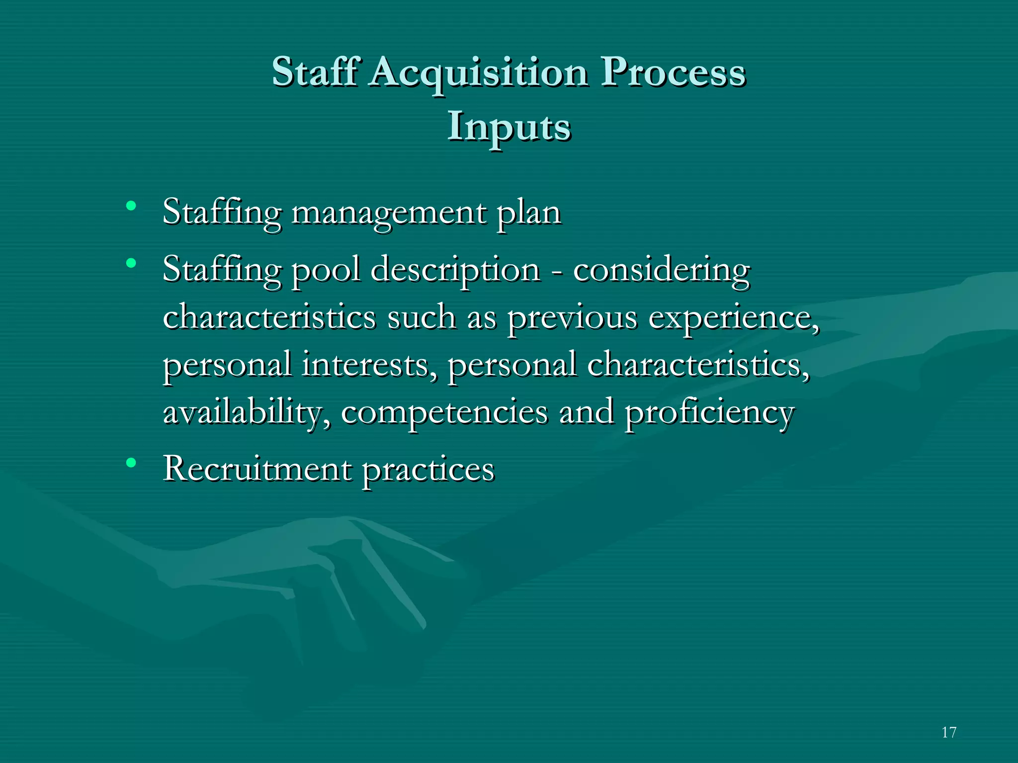 Staff Acquisition Process
                  Inputs
• Staffing management plan
• Staffing pool description - considering
  characteristics such as previous experience,
  personal interests, personal characteristics,
  availability, competencies and proficiency
• Recruitment practices




                                                  17
 