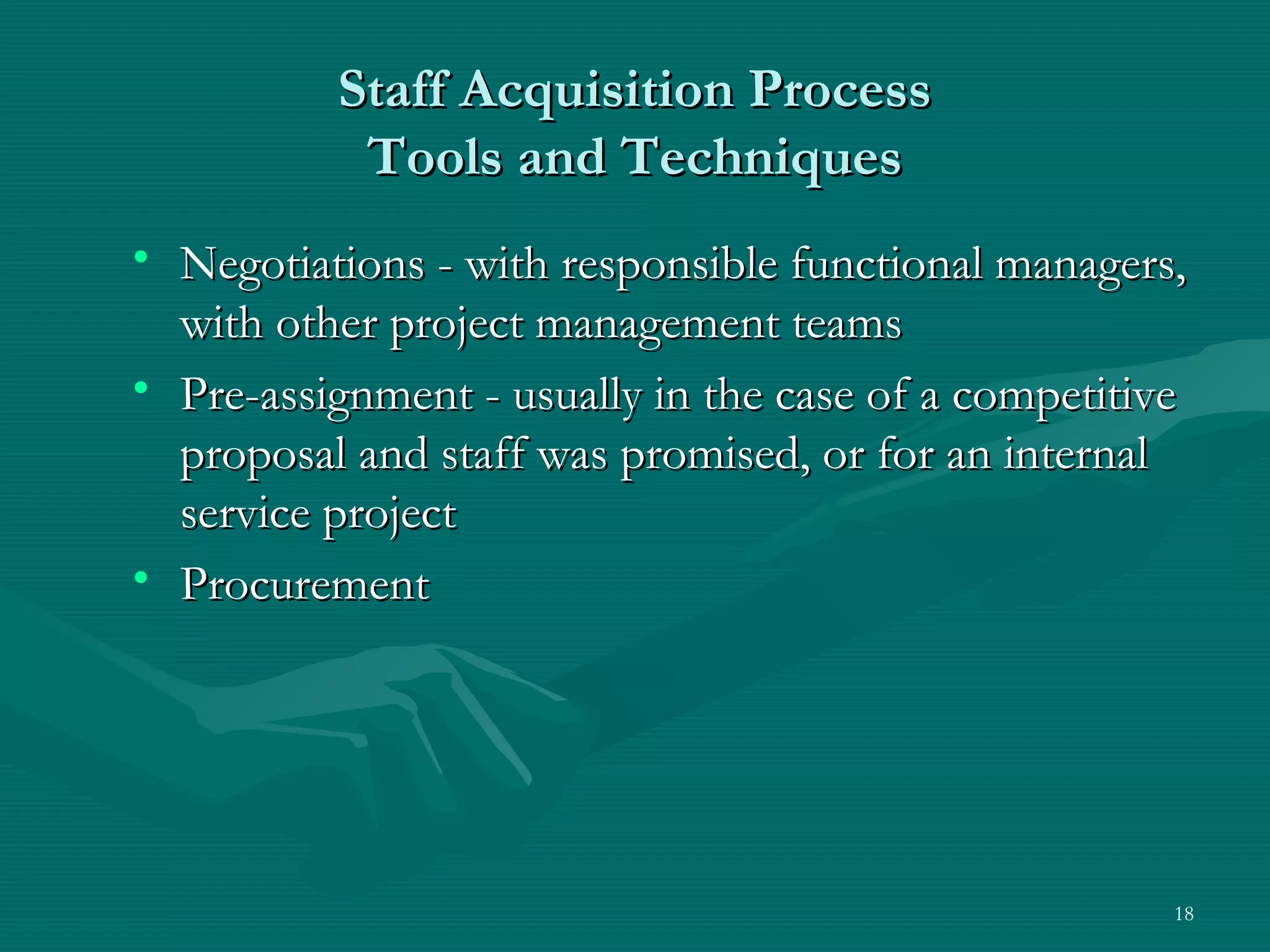 Staff Acquisition Process
           Tools and Techniques
• Negotiations - with responsible functional managers,
  with other project management teams
• Pre-assignment - usually in the case of a competitive
  proposal and staff was promised, or for an internal
  service project
• Procurement




                                                      18
 