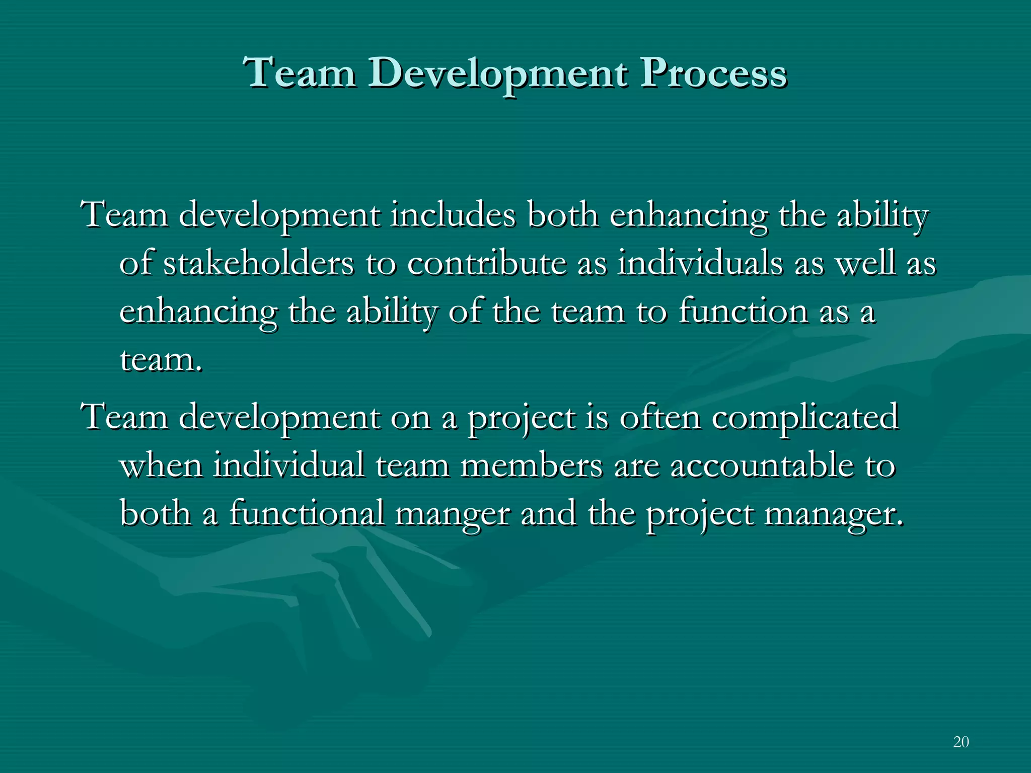 Team Development Process


Team development includes both enhancing the ability
  of stakeholders to contribute as individuals as well as
  enhancing the ability of the team to function as a
  team.
Team development on a project is often complicated
  when individual team members are accountable to
  both a functional manger and the project manager.




                                                            20
 