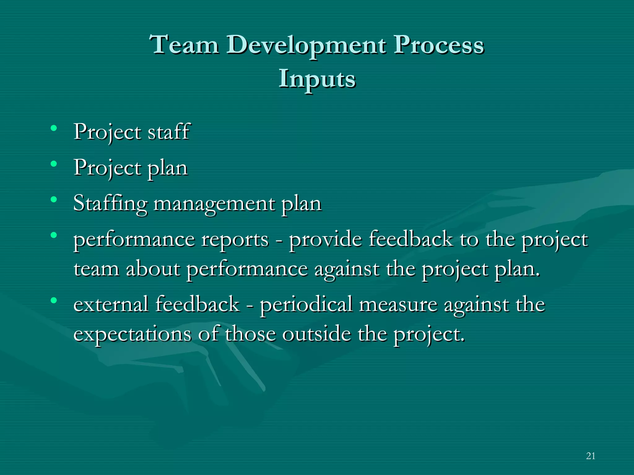 Team Development Process
                  Inputs
• Project staff
• Project plan
• Staffing management plan
• performance reports - provide feedback to the project
  team about performance against the project plan.
• external feedback - periodical measure against the
  expectations of those outside the project.



                                                      21
 