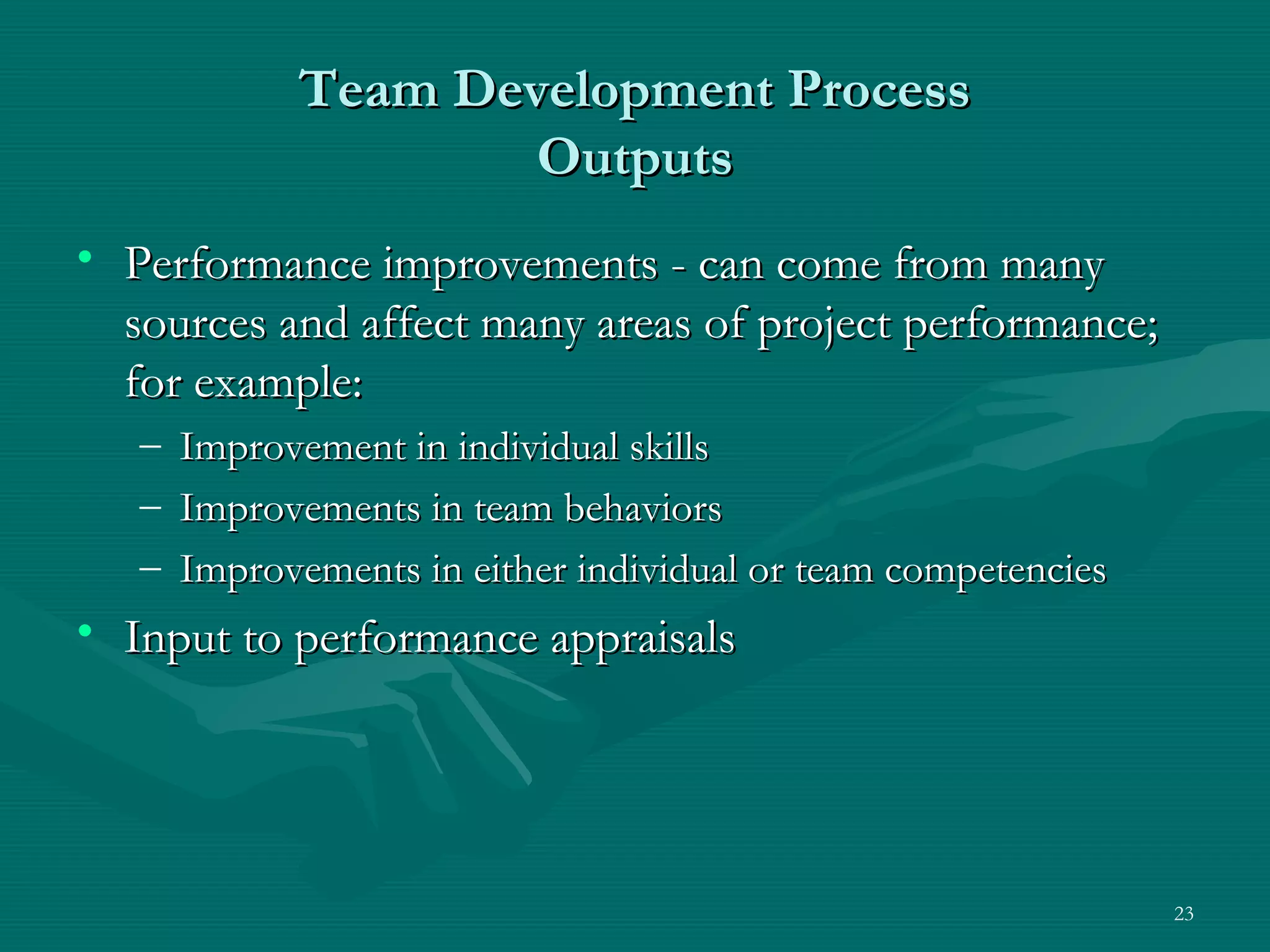 Team Development Process
                     Outputs
• Performance improvements - can come from many
  sources and affect many areas of project performance;
  for example:
   –   Improvement in individual skills
   –   Improvements in team behaviors
   –   Improvements in either individual or team competencies
• Input to performance appraisals




                                                                23
 