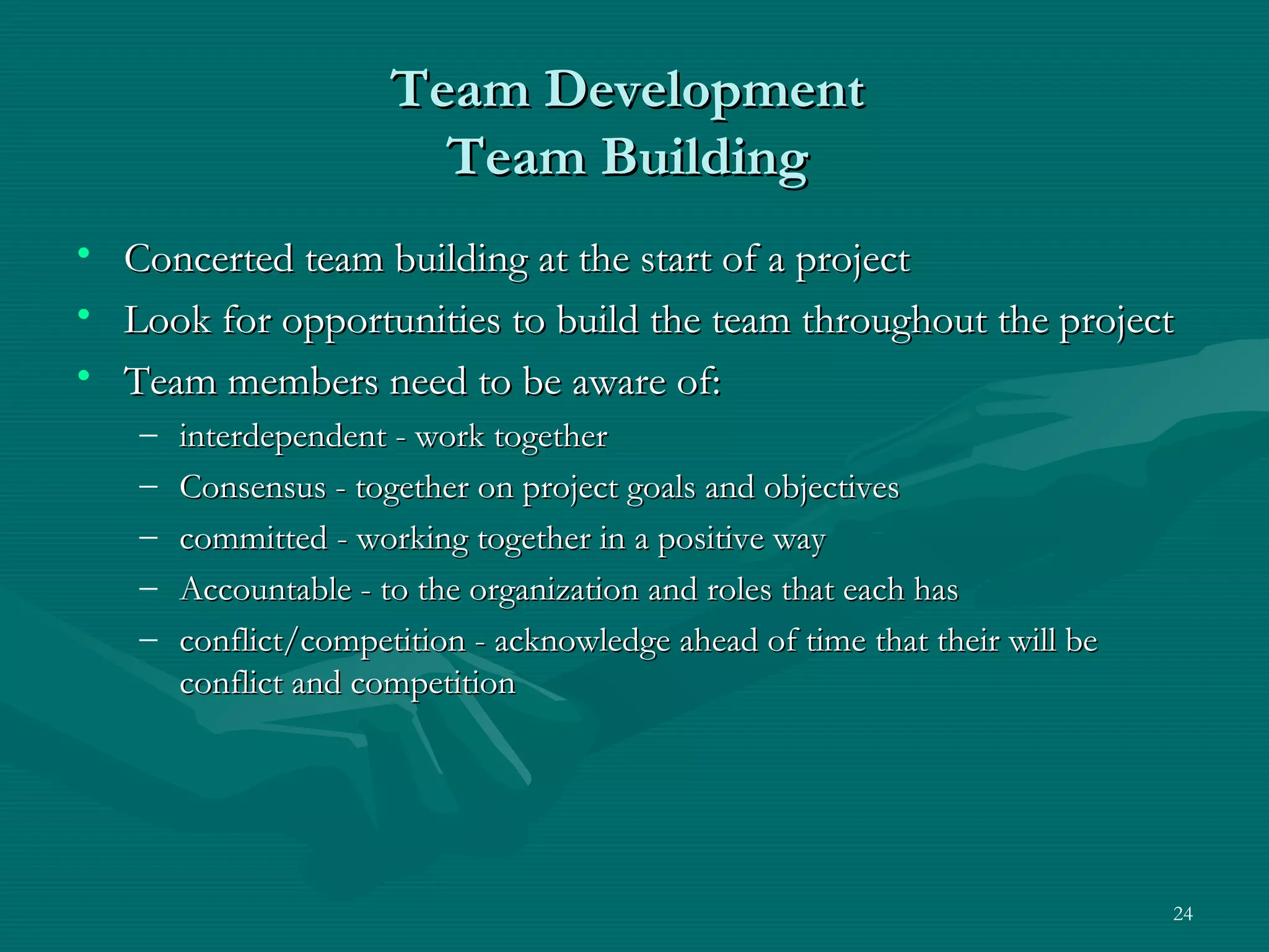 Team Development
                         Team Building
•   Concerted team building at the start of a project
•   Look for opportunities to build the team throughout the project
•   Team members need to be aware of:
    –   interdependent - work together
    –   Consensus - together on project goals and objectives
    –   committed - working together in a positive way
    –   Accountable - to the organization and roles that each has
    –   conflict/competition - acknowledge ahead of time that their will be
        conflict and competition




                                                                              24
 