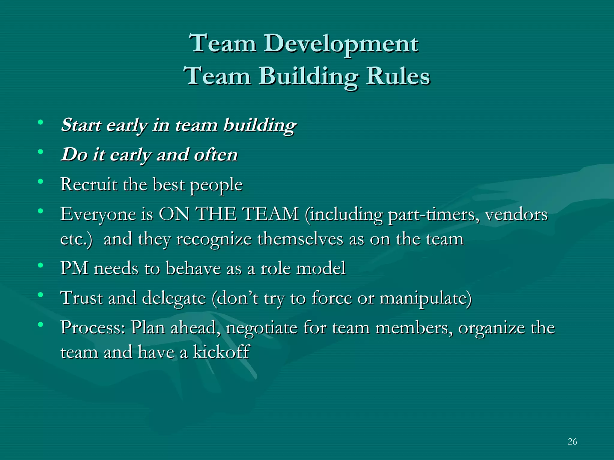 Team Development
                 Team Building Rules
• Start early in team building
• Do it early and often
• Recruit the best people
• Everyone is ON THE TEAM (including part-timers, vendors
  etc.) and they recognize themselves as on the team
• PM needs to behave as a role model
• Trust and delegate (don’t try to force or manipulate)
• Process: Plan ahead, negotiate for team members, organize the
  team and have a kickoff



                                                                  26
 