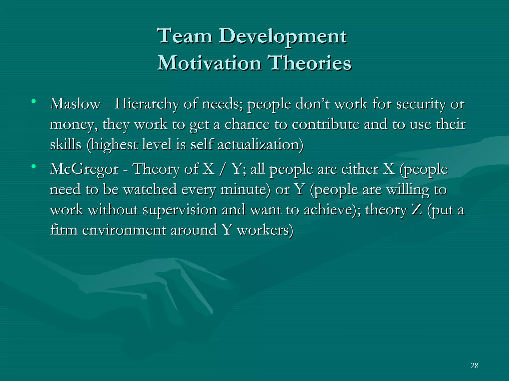 Team Development
                  Motivation Theories
• Maslow - Hierarchy of needs; people don’t work for security or
  money, they work to get a chance to contribute and to use their
  skills (highest level is self actualization)
• McGregor - Theory of X / Y; all people are either X (people
  need to be watched every minute) or Y (people are willing to
  work without supervision and want to achieve); theory Z (put a
  firm environment around Y workers)




                                                                    28
 