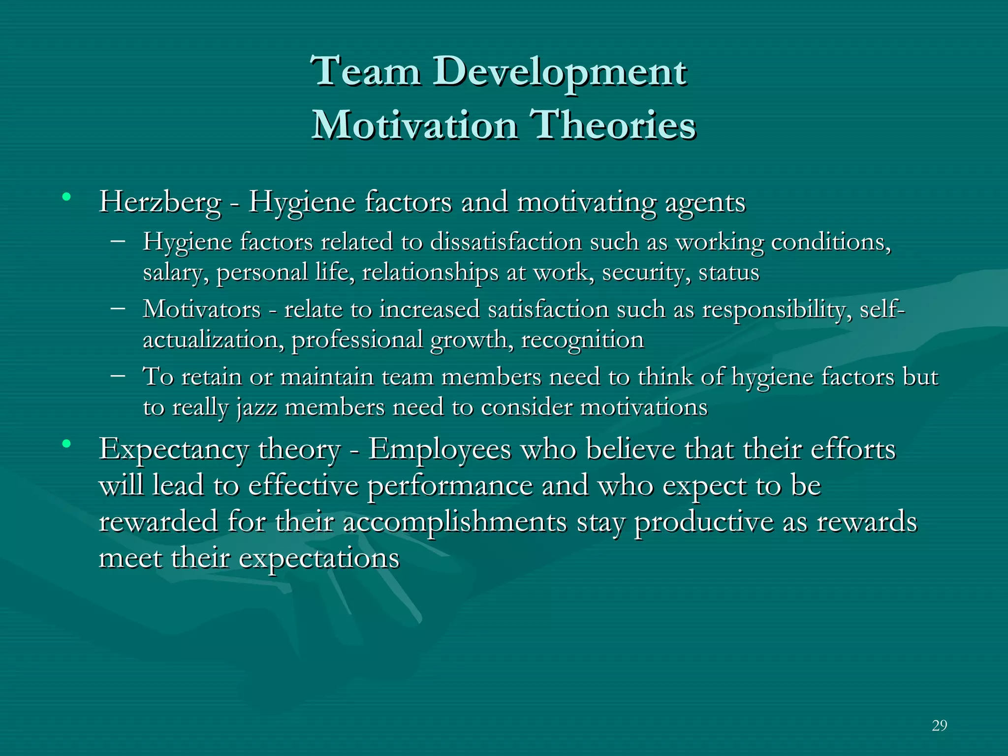 Team Development
                     Motivation Theories
• Herzberg - Hygiene factors and motivating agents
   – Hygiene factors related to dissatisfaction such as working conditions,
     salary, personal life, relationships at work, security, status
   – Motivators - relate to increased satisfaction such as responsibility, self-
     actualization, professional growth, recognition
   – To retain or maintain team members need to think of hygiene factors but
     to really jazz members need to consider motivations
• Expectancy theory - Employees who believe that their efforts
  will lead to effective performance and who expect to be
  rewarded for their accomplishments stay productive as rewards
  meet their expectations



                                                                               29
 