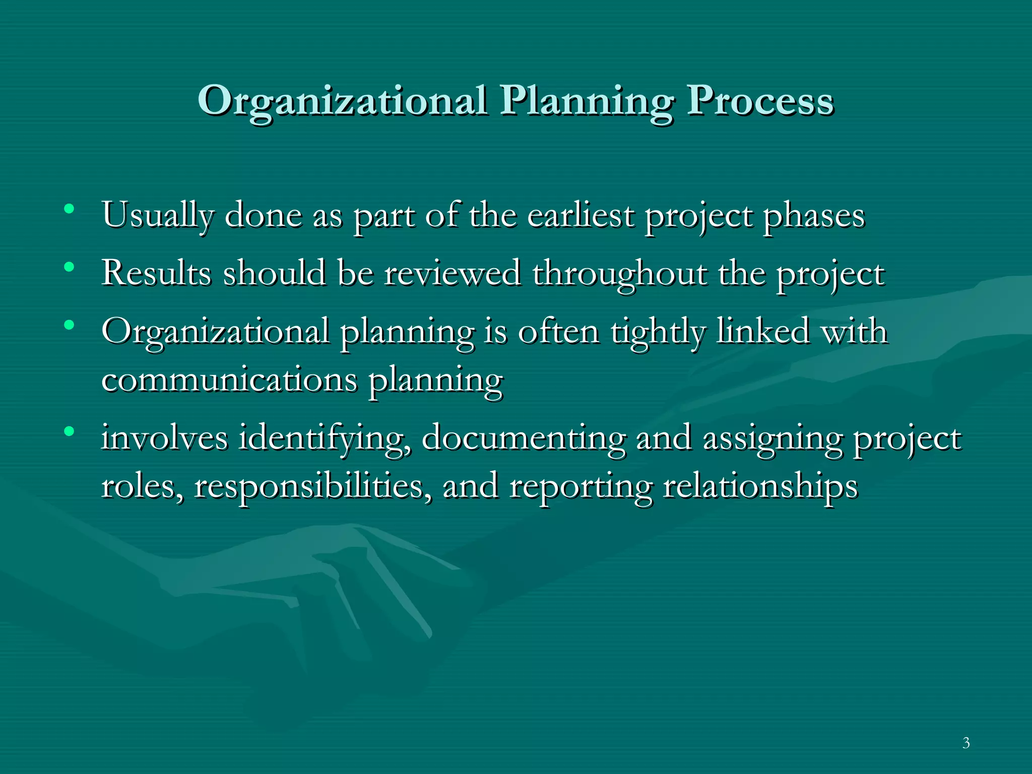Organizational Planning Process

• Usually done as part of the earliest project phases
• Results should be reviewed throughout the project
• Organizational planning is often tightly linked with
  communications planning
• involves identifying, documenting and assigning project
  roles, responsibilities, and reporting relationships




                                                        3
 