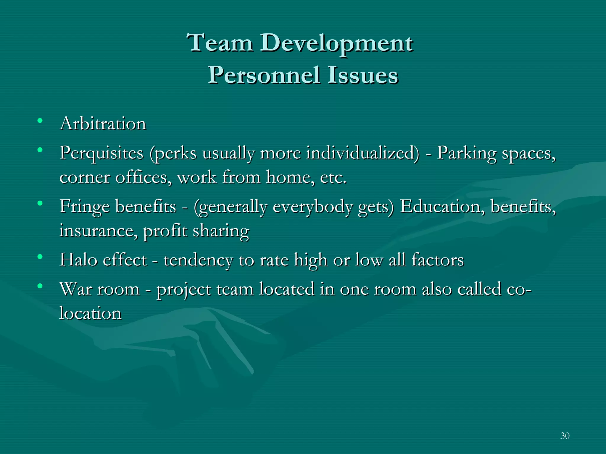 Team Development
                    Personnel Issues
• Arbitration
• Perquisites (perks usually more individualized) - Parking spaces,
  corner offices, work from home, etc.
• Fringe benefits - (generally everybody gets) Education, benefits,
  insurance, profit sharing
• Halo effect - tendency to rate high or low all factors
• War room - project team located in one room also called co-
  location




                                                                      30
 