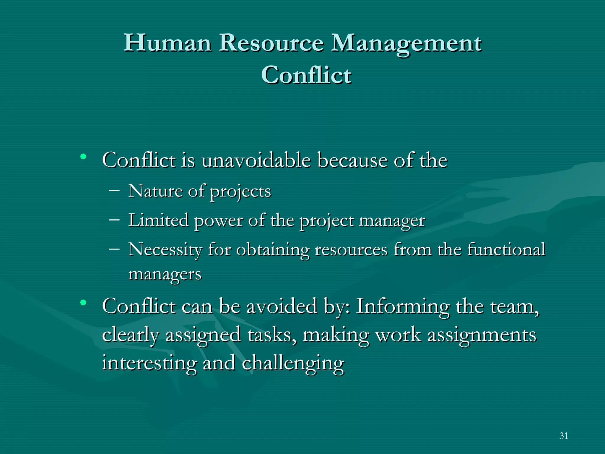 Human Resource Management
                Conflict


• Conflict is unavoidable because of the
   –   Nature of projects
   –   Limited power of the project manager
   –   Necessity for obtaining resources from the functional
       managers
• Conflict can be avoided by: Informing the team,
  clearly assigned tasks, making work assignments
  interesting and challenging

                                                               31
 