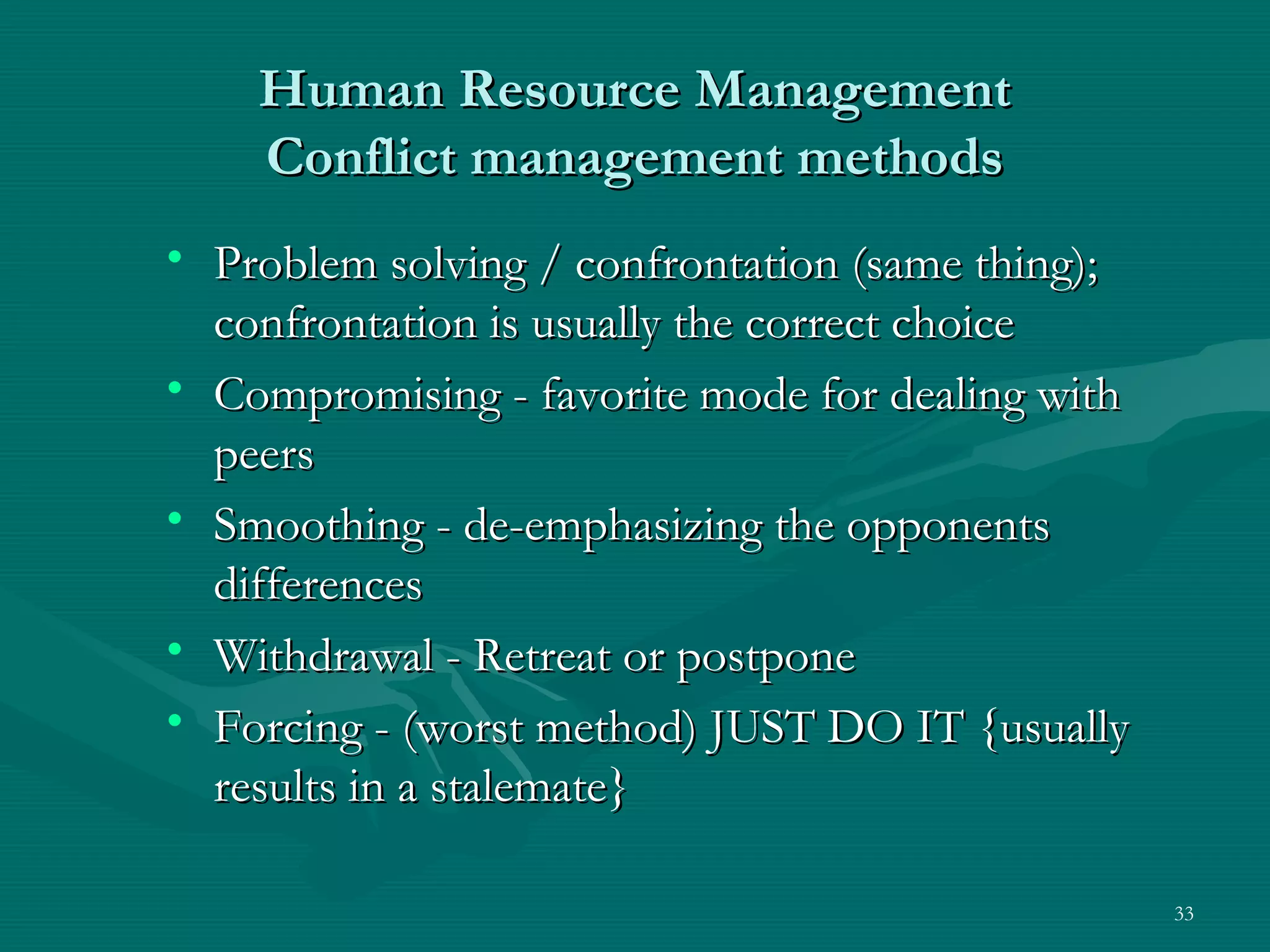 Human Resource Management
    Conflict management methods
• Problem solving / confrontation (same thing);
  confrontation is usually the correct choice
• Compromising - favorite mode for dealing with
  peers
• Smoothing - de-emphasizing the opponents
  differences
• Withdrawal - Retreat or postpone
• Forcing - (worst method) JUST DO IT {usually
  results in a stalemate}

                                                  33
 