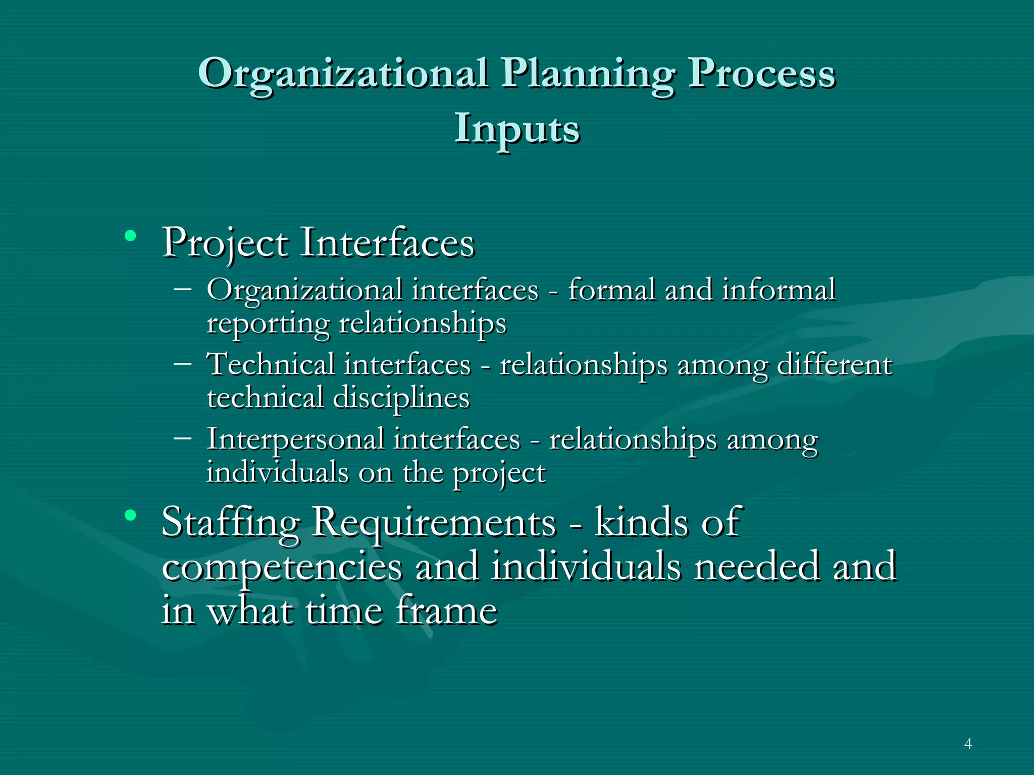 Organizational Planning Process
                Inputs

• Project Interfaces
  – Organizational interfaces - formal and informal
    reporting relationships
  – Technical interfaces - relationships among different
    technical disciplines
  – Interpersonal interfaces - relationships among
    individuals on the project
• Staffing Requirements - kinds of
  competencies and individuals needed and
  in what time frame

                                                           4
 