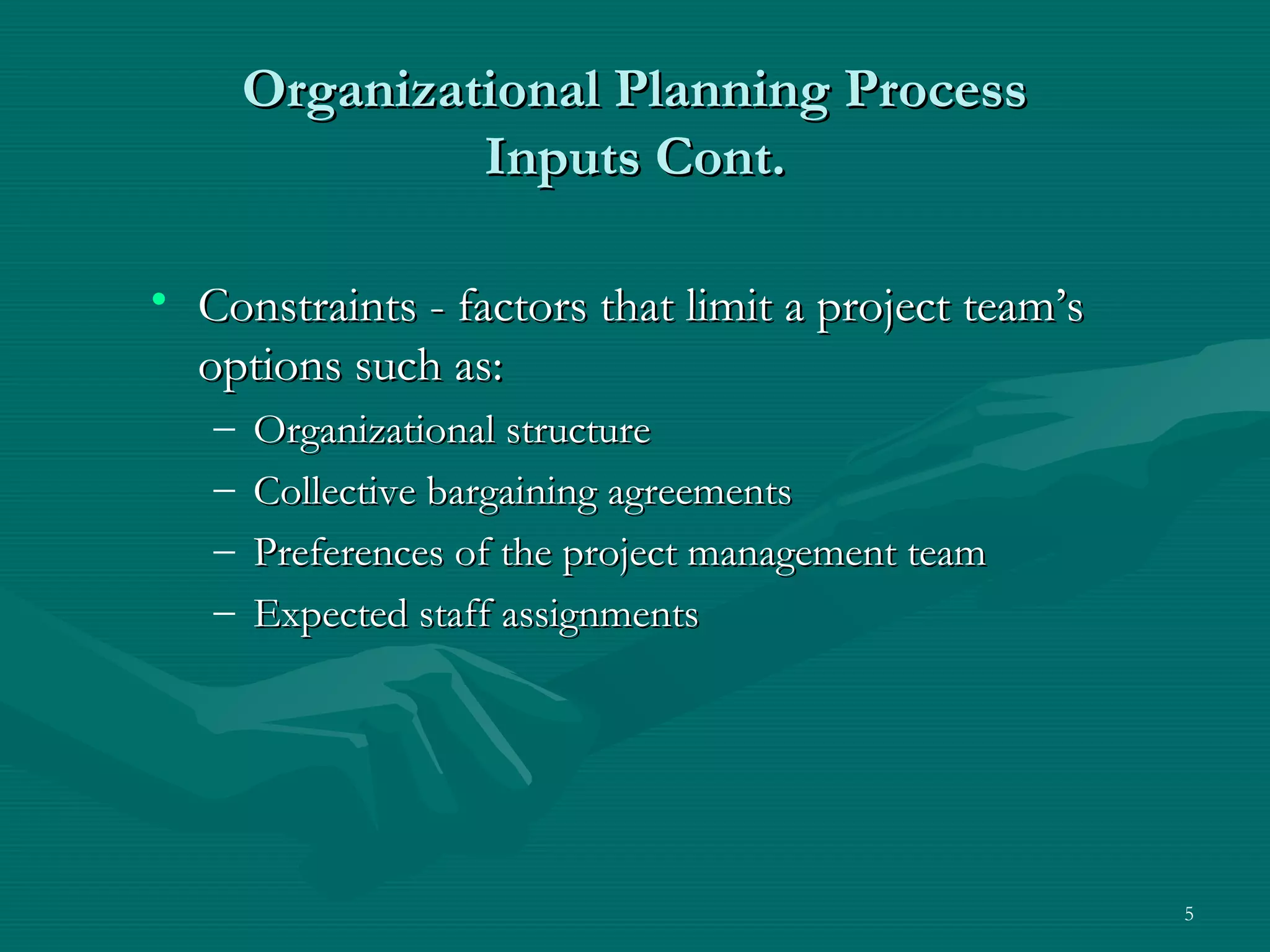 Organizational Planning Process
                Inputs Cont.

• Constraints - factors that limit a project team’s
  options such as:
   –   Organizational structure
   –   Collective bargaining agreements
   –   Preferences of the project management team
   –   Expected staff assignments




                                                      5
 