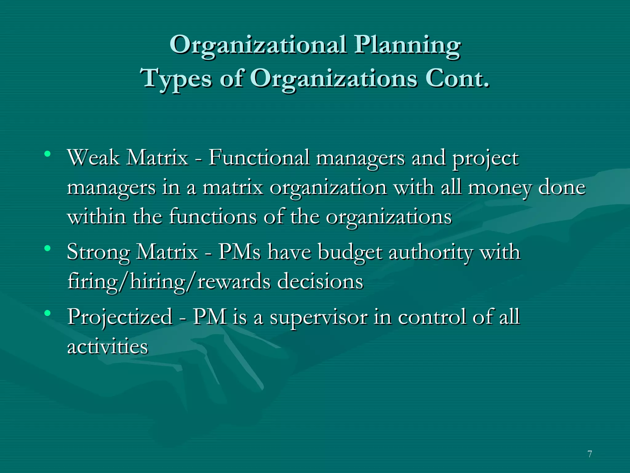 Organizational Planning
         Types of Organizations Cont.

• Weak Matrix - Functional managers and project
  managers in a matrix organization with all money done
  within the functions of the organizations
• Strong Matrix - PMs have budget authority with
  firing/hiring/rewards decisions
• Projectized - PM is a supervisor in control of all
  activities



                                                          7
 