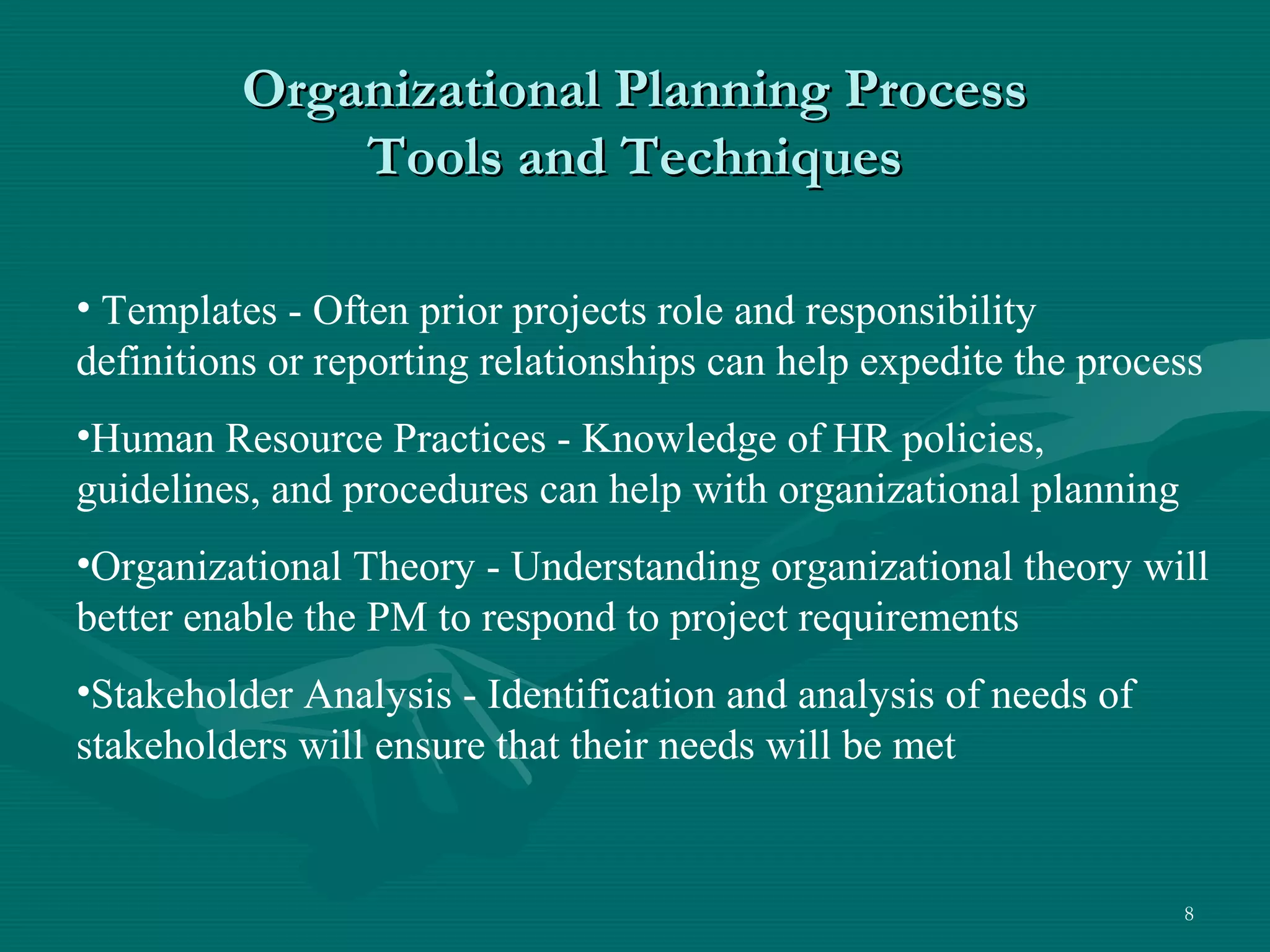 Organizational Planning Process
              Tools and Techniques

• Templates - Often prior projects role and responsibility
definitions or reporting relationships can help expedite the process
•Human Resource Practices - Knowledge of HR policies,
guidelines, and procedures can help with organizational planning
•Organizational Theory - Understanding organizational theory will
better enable the PM to respond to project requirements
•Stakeholder Analysis - Identification and analysis of needs of
stakeholders will ensure that their needs will be met


                                                                   8
 