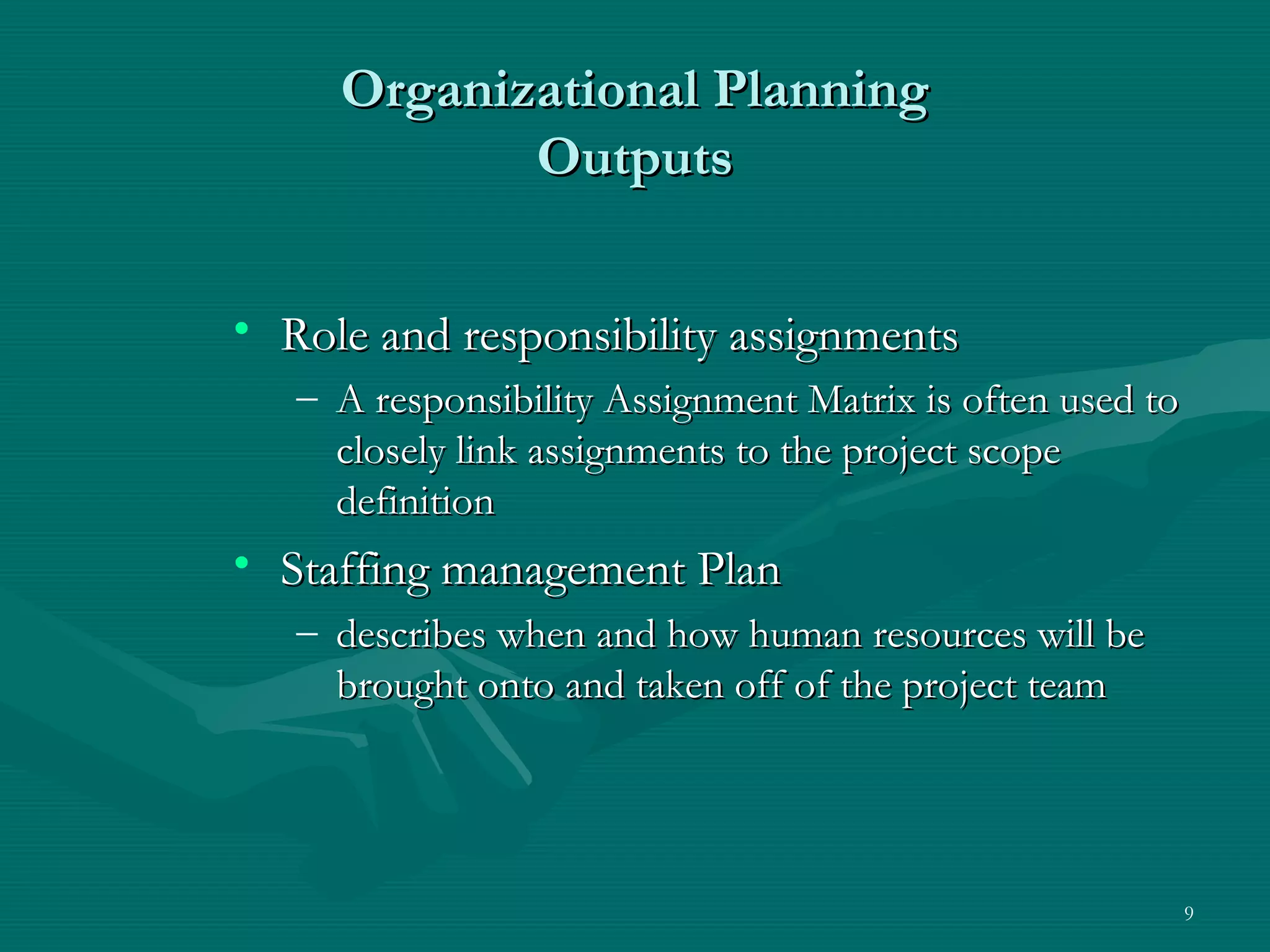 Organizational Planning
            Outputs


• Role and responsibility assignments
   – A responsibility Assignment Matrix is often used to
     closely link assignments to the project scope
     definition
• Staffing management Plan
   – describes when and how human resources will be
     brought onto and taken off of the project team




                                                           9
 