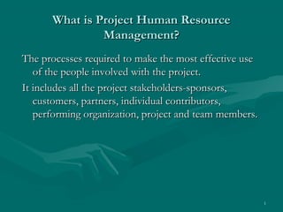 What is Project Human Resource
               Management?
The processes required to make the most effective use
   of the people involved with the project.
It includes all the project stakeholders-sponsors,
   customers, partners, individual contributors,
   performing organization, project and team members.




                                                        1
 