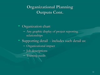 Organizational Planning
           Outputs Cont.


• Organization chart
   – Any graphic display of project reporting
     relationships
• Supporting detail - includes such detail as:
   –   Organizational impact
   –   Job descriptions
   –   Training needs



                                                 10
 