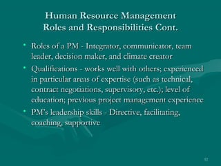 Human Resource Management
     Roles and Responsibilities Cont.
• Roles of a PM - Integrator, communicator, team
  leader, decision maker, and climate creator
• Qualifications - works well with others; experienced
  in particular areas of expertise (such as technical,
  contract negotiations, supervisory, etc.); level of
  education; previous project management experience
• PM’s leadership skills - Directive, facilitating,
  coaching, supportive



                                                         12
 