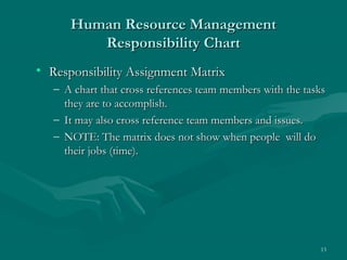 Human Resource Management
         Responsibility Chart
• Responsibility Assignment Matrix
   – A chart that cross references team members with the tasks
     they are to accomplish.
   – It may also cross reference team members and issues.
   – NOTE: The matrix does not show when people will do
     their jobs (time).




                                                            13
 