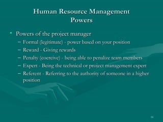 Human Resource Management
                    Powers
• Powers of the project manager
   –   Formal (legitimate) - power based on your position
   –   Reward - Giving rewards
   –   Penalty (coercive) - being able to penalize team members
   –   Expert - Being the technical or project management expert
   –   Referent - Referring to the authority of someone in a higher
       position




                                                                      14
 