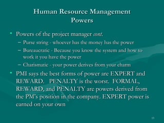 Human Resource Management
                  Powers
• Powers of the project manager cont.
   – Purse string - whoever has the money has the power
   – Bureaucratic - Because you know the system and how to
     work it you have the power
   – Charismatic - your power derives from your charm
• PMI says the best forms of power are EXPERT and
  REWARD. PENALTY is the worst. FORMAL,
  REWARD, and PENALTY are powers derived from
  the PM’s position in the company. EXPERT power is
  earned on your own

                                                             15
 
