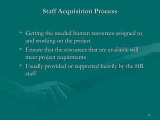 Staff Acquisition Process

• Getting the needed human resources assigned to
  and working on the project
• Ensure that the resources that are available will
  meet project requirments
• Usually provided or supported heavily by the HR
  staff




                                                      16
 