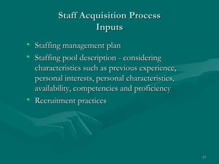 Staff Acquisition Process
                  Inputs
• Staffing management plan
• Staffing pool description - considering
  characteristics such as previous experience,
  personal interests, personal characteristics,
  availability, competencies and proficiency
• Recruitment practices




                                                  17
 