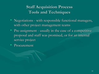Staff Acquisition Process
           Tools and Techniques
• Negotiations - with responsible functional managers,
  with other project management teams
• Pre-assignment - usually in the case of a competitive
  proposal and staff was promised, or for an internal
  service project
• Procurement




                                                      18
 