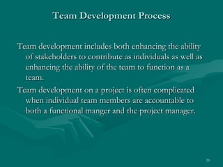 Team Development Process


Team development includes both enhancing the ability
  of stakeholders to contribute as individuals as well as
  enhancing the ability of the team to function as a
  team.
Team development on a project is often complicated
  when individual team members are accountable to
  both a functional manger and the project manager.




                                                            20
 