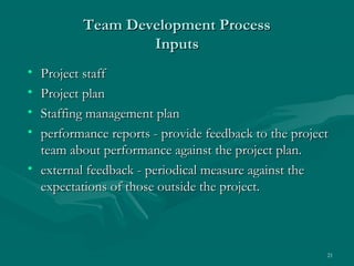 Team Development Process
                  Inputs
• Project staff
• Project plan
• Staffing management plan
• performance reports - provide feedback to the project
  team about performance against the project plan.
• external feedback - periodical measure against the
  expectations of those outside the project.



                                                      21
 