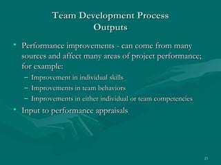 Team Development Process
                     Outputs
• Performance improvements - can come from many
  sources and affect many areas of project performance;
  for example:
   –   Improvement in individual skills
   –   Improvements in team behaviors
   –   Improvements in either individual or team competencies
• Input to performance appraisals




                                                                23
 