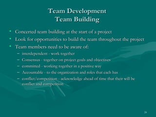 Team Development
                         Team Building
•   Concerted team building at the start of a project
•   Look for opportunities to build the team throughout the project
•   Team members need to be aware of:
    –   interdependent - work together
    –   Consensus - together on project goals and objectives
    –   committed - working together in a positive way
    –   Accountable - to the organization and roles that each has
    –   conflict/competition - acknowledge ahead of time that their will be
        conflict and competition




                                                                              24
 