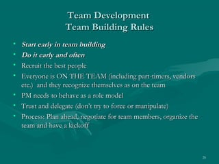 Team Development
                 Team Building Rules
• Start early in team building
• Do it early and often
• Recruit the best people
• Everyone is ON THE TEAM (including part-timers, vendors
  etc.) and they recognize themselves as on the team
• PM needs to behave as a role model
• Trust and delegate (don’t try to force or manipulate)
• Process: Plan ahead, negotiate for team members, organize the
  team and have a kickoff



                                                                  26
 