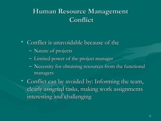 Human Resource Management
                Conflict


• Conflict is unavoidable because of the
   –   Nature of projects
   –   Limited power of the project manager
   –   Necessity for obtaining resources from the functional
       managers
• Conflict can be avoided by: Informing the team,
  clearly assigned tasks, making work assignments
  interesting and challenging

                                                               31
 