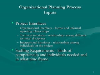 Organizational Planning Process
                Inputs

• Project Interfaces
  – Organizational interfaces - formal and informal
    reporting relationships
  – Technical interfaces - relationships among different
    technical disciplines
  – Interpersonal interfaces - relationships among
    individuals on the project
• Staffing Requirements - kinds of
  competencies and individuals needed and
  in what time frame

                                                           4
 