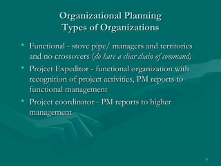 Organizational Planning
            Types of Organizations
• Functional - stove pipe/ managers and territories
  and no crossovers (do have a clear chain of command)
• Project Expeditor - functional organization with
  recognition of project activities, PM reports to
  functional management
• Project coordinator - PM reports to higher
  management




                                                         6
 