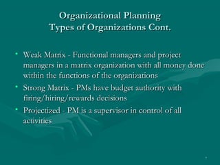 Organizational Planning
         Types of Organizations Cont.

• Weak Matrix - Functional managers and project
  managers in a matrix organization with all money done
  within the functions of the organizations
• Strong Matrix - PMs have budget authority with
  firing/hiring/rewards decisions
• Projectized - PM is a supervisor in control of all
  activities



                                                          7
 