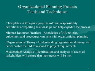 Organizational Planning Process
              Tools and Techniques

• Templates - Often prior projects role and responsibility
definitions or reporting relationships can help expedite the process
•Human Resource Practices - Knowledge of HR policies,
guidelines, and procedures can help with organizational planning
•Organizational Theory - Understanding organizational theory will
better enable the PM to respond to project requirements
•Stakeholder Analysis - Identification and analysis of needs of
stakeholders will ensure that their needs will be met


                                                                   8
 