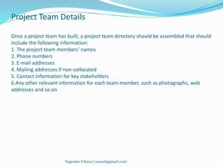 Project Team Details 
Once a project team has built, a project team directory should be assembled that should 
include the following information: 
1. The project team members’ names 
2. Phone numbers 
3. E-mail addresses 
4. Mailing addresses if non-collocated 
5. Contact information for key stakeholders 
6.Any other relevant information for each team member, such as photographs, web 
addresses and so on 
Yogender S Rana ( rana26@gmail.com) 
 