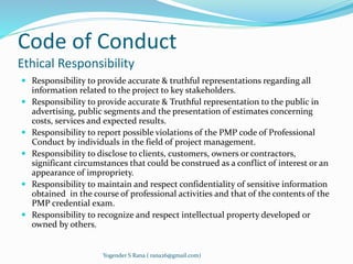 Code of Conduct 
Ethical Responsibility 
 Responsibility to provide accurate & truthful representations regarding all 
information related to the project to key stakeholders. 
 Responsibility to provide accurate & Truthful representation to the public in 
advertising, public segments and the presentation of estimates concerning 
costs, services and expected results. 
 Responsibility to report possible violations of the PMP code of Professional 
Conduct by individuals in the field of project management. 
 Responsibility to disclose to clients, customers, owners or contractors, 
significant circumstances that could be construed as a conflict of interest or an 
appearance of impropriety. 
 Responsibility to maintain and respect confidentiality of sensitive information 
obtained in the course of professional activities and that of the contents of the 
PMP credential exam. 
 Responsibility to recognize and respect intellectual property developed or 
owned by others. 
Yogender S Rana ( rana26@gmail.com) 
